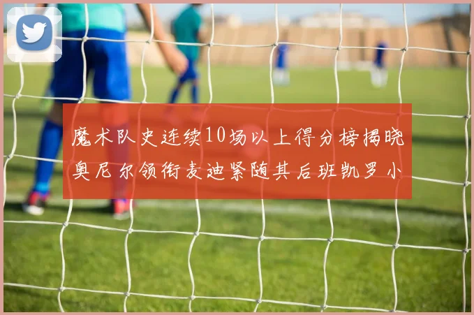 魔术队史连续10场以上得分榜揭晓奥尼尔领衔麦迪紧随其后班凯罗小瓦也在榜上