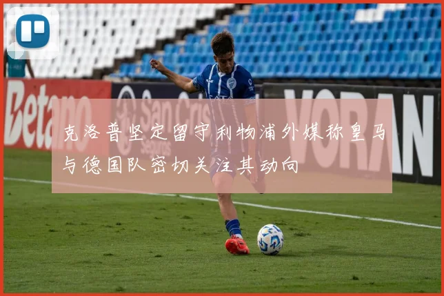 克洛普坚定留守利物浦外媒称皇马与德国队密切关注其动向