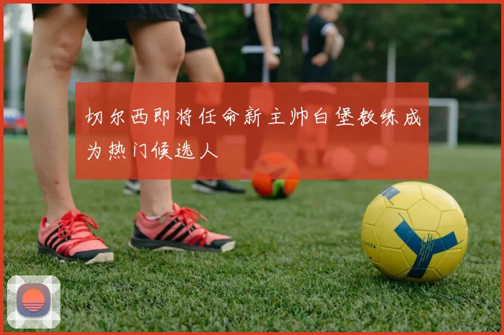 切尔西即将任命新主帅白堡教练成为热门候选人