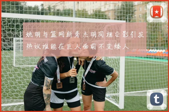 姚明与篮网新秀杰明同框合影引发热议谁能在巨人面前不变矮人