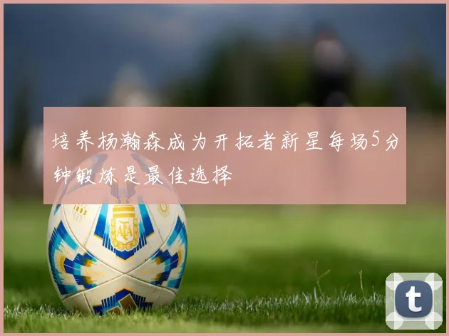 培养杨瀚森成为开拓者新星每场5分钟锻炼是最佳选择