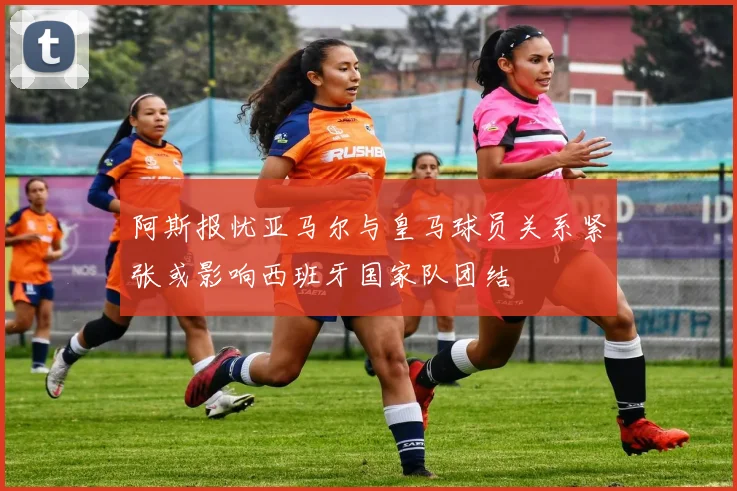 阿斯报忧亚马尔与皇马球员关系紧张或影响西班牙国家队团结