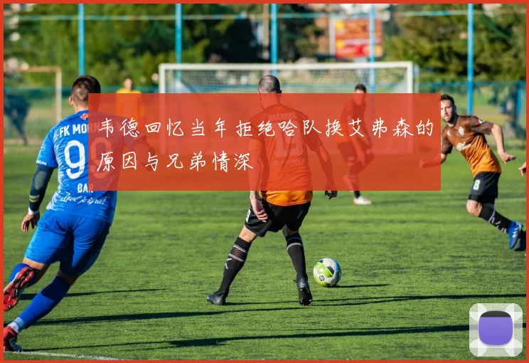 韦德回忆当年拒绝哈队换艾弗森的原因与兄弟情深