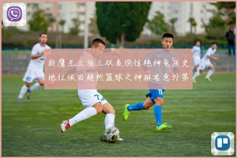 新鹰王三场三双表现惊艳神龟历史地位依旧超然篮球之神排名意外第三