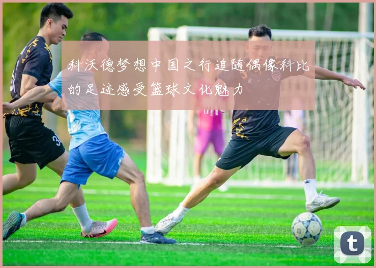 科沃德梦想中国之行追随偶像科比的足迹感受篮球文化魅力