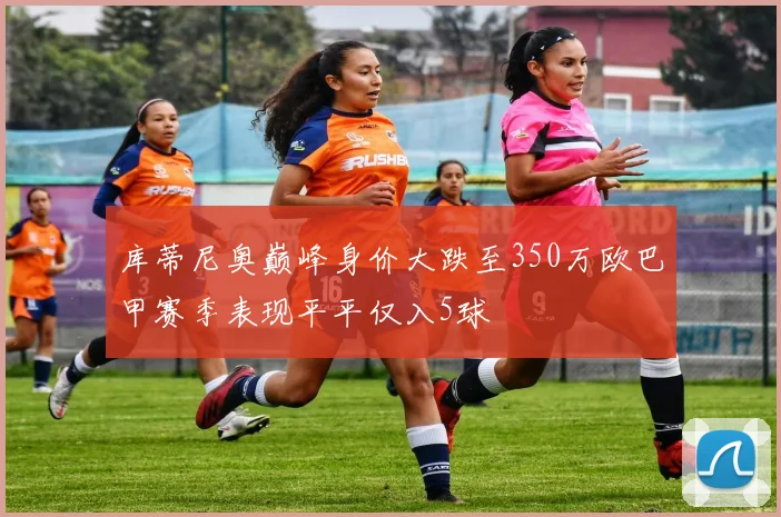 库蒂尼奥巅峰身价大跌至350万欧巴甲赛季表现平平仅入5球