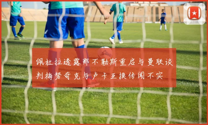 佩杜拉透露那不勒斯重启与曼联谈判梅努奇克与卢卡互换传闻不实