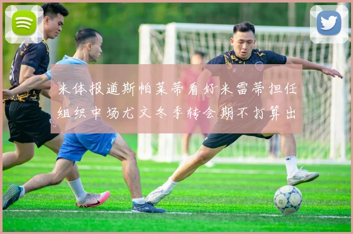 米体报道斯帕莱蒂看好米雷蒂担任组织中场尤文冬季转会期不打算出售他