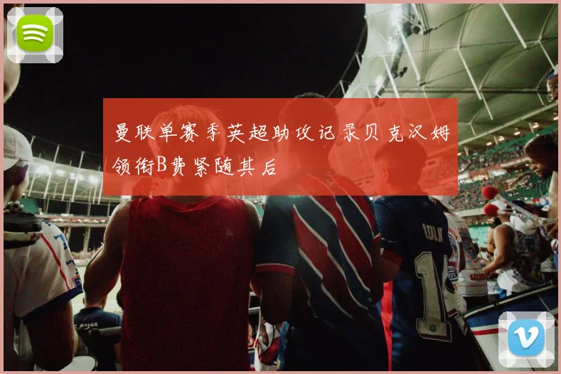 曼联单赛季英超助攻记录贝克汉姆领衔B费紧随其后