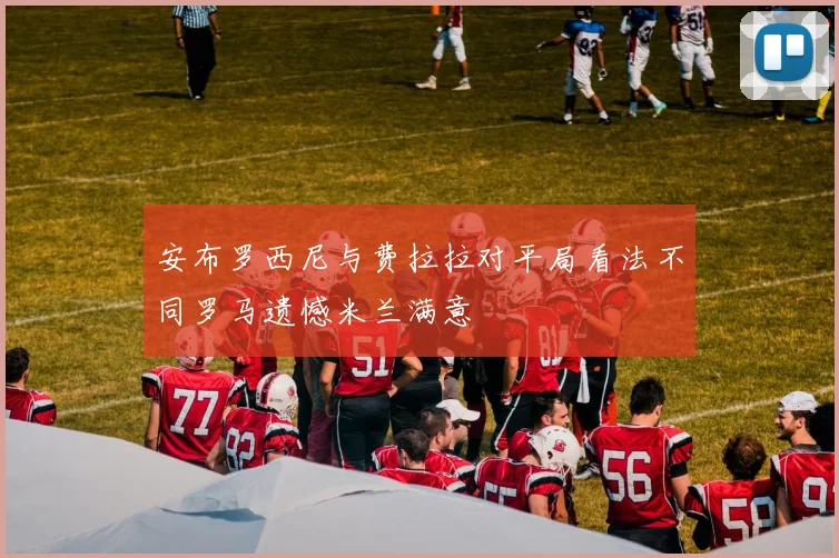 安布罗西尼与费拉拉对平局看法不同罗马遗憾米兰满意