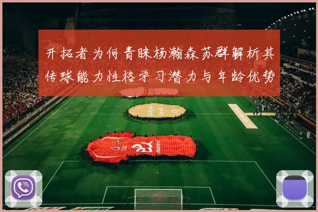 开拓者为何青睐杨瀚森苏群解析其传球能力性格学习潜力与年龄优势